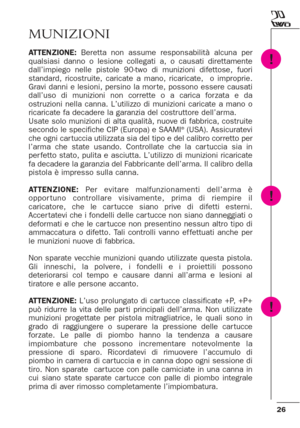 Page 2626
MUNIZIONI
ATTENZIONE: Beretta non assume responsabilità alcuna per
qualsiasi danno o lesione collegati a, o causati direttamente
dall’impiego nelle pistole 90-two di munizioni difettose, fuori
standard, ricostruite, caricate a mano, ricaricate,  o improprie.
Gravi danni e lesioni, persino la mor te, possono essere causati
dall’uso di munizioni non corrette o a carica for zata e da
ostruzioni nella canna. L’utilizzo di munizioni caricate a mano o
ricaricate fa decadere la garanzia del costruttore...