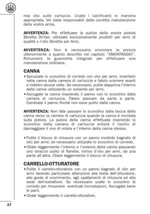 Page 3737
mai olio sulle car tucce. Usate i lubrificanti in maniera
appropriata. Voi siete responsabili della corretta manutenzione
della vostra arma.
AVVERTENZA:Per ef fettuare la pulizia della vostra pistola
Beretta 90-two utilizzate esclusivamente prodotti per armi di
qualità o l’olio Beretta per Armi.
AVVERTENZA:Non è necessario smontare la pistola
ulteriormente a quanto descritto nel capitolo “SMONTAGGIO”.
Rimuovere la guancetta integrale per ef fettuare una
manutenzione ordinaria. 
CANNA•Spruzzate lo...