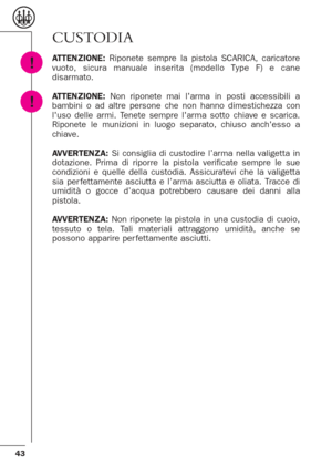 Page 4343
CUSTODIA
ATTENZIONE:Riponete sempre la pistola SCARICA, caricatore
vuoto, sicura manuale inserita (modello Type F) e cane
disarmato.
ATTENZIONE:Non riponete mai larma in posti accessibili a
bambini o ad altre persone che non hanno dimestichezza con
luso delle armi. Tenete sempre larma sotto chiave e scarica.
Riponete le munizioni in luogo separato, chiuso anchesso a
chiave.
AVVERTENZA:Si consiglia di custodire l’arma nella valigetta in
dotazione. Prima di riporre la pistola verificate sempre le sue...