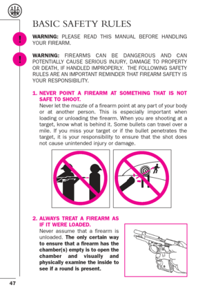 Page 4747
!
!
BASIC SAFETY RULES
WARNING:PLEASE READ THIS MANUAL BEFORE HANDLING
YOUR FIREARM.
WARNING:FIREARMS CAN BE DANGEROUS AND CAN
POTENTIALLY CAUSE SERIOUS INJURY, DAMAGE TO PROPERTY
OR DEATH, IF HANDLED IMPROPERLY.  THE FOLLOWING SAFETY
RULES ARE AN IMPORTANT REMINDER THAT FIREARM SAFETY IS
YOUR RESPONSIBILITY.
1. NEVER POINT A FIREARM AT SOMETHING THAT IS NOT
SAFE TO SHOOT. 
Never let the muzzle of a firearm point at any par t of your body
or at another person. This is especially impor tant when...