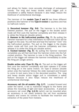 Page 5858
pull allows for faster, more accurate discharge of subsequent
rounds. The long and heavy double action trigger pull is
considered a safety feature because it also helps reduce the
likelihood of unintentional discharge. 
The hammer of the models Type F and Ghas three dif ferent
positions (the hammer of the Type D versionis spurless and has
no half-cock notch):
1. Decocked hammer(Fig. 5-6): The hammer is in the fully
lowered position. The pull on the trigger in the double action
mode will first cock the...