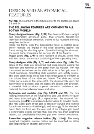 Page 6060
DESIGN AND ANATOMICAL
FEATURES
NOTICE:The numbers in the figures refer to the photos on pages
53 and 54.
THE FOLLOWING FEATURES ARE COMMON TO ALL
90-TWO MODELS
Newly designed frame. (Fig. 2/M) The Beretta 90-two is a light
and technically advanced pistol that ensures trouble-free
inser tion and holster extraction, thanks to its rounded and truly
snag-free sur faces. 
Inside the frame, near the disassembly lever, a metallic recoil
buf fer reduces the impact of the slide assembly against the
frame...
