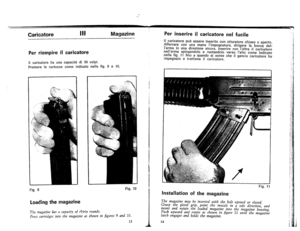 Page 9
Caricatore
IIIMagazinePerinserireiIcaricatorenelfucile
IIcaricatorepuoessereinseritoconotturatorechiuso0aperto.
Afferrareconunamanafimpugnatura,dirigerefabocc1;ldel-
larmainunadirezionesicura,inserireconIaltraiIcaricatore
nellarmaspingendoloeruotandoloversofaltocomeindicato
nellafig.11finoaquandosisentecheifganciocaricatoreha.
impegnatoetrattieneifcaricatore.
PerriempireiIcaricatore
\Icaricatorehaunacapacitadi30colpi.
PremereIecartuccecomeindicatonellefig.9e10.
Fig.9
Loadingthemagazine
/
Fig.10
Fig.11...