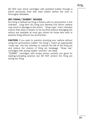 Page 2567
DO NOT ever shoot car tridges with jacketed bullets through a
barrel previously fired with lead bullets before the bore is
thoroughly deleaded.
DRY FIRING/”DUMMY” ROUNDS
Dr y firing is defined as firing a firearm with no ammunition in the
chamber.  Long term dr y firing your Beretta Cx4 Storm carbine
may result in damage to the action.  “Snap caps” (iner t chamber
inser ts that allow a firearm to be dr y-fired without damaging the
action) are available at most gun stores for those who wish to
practice...