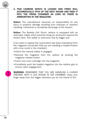 Page 2870
2.THIS CARBINE WHICH IS LOADED AND FIRED WILL
AUTOMATICALLY PICK UP THE NEXT ROUND AND FEED IT
INTO THE FIRING CHAMBER AS LONG AS THERE IS
AMMUNITION IN THE MAGAZINE.
Notice:The manufacturer assumes no responsibility for any
injur y or proper ty damage resulting from improper or careless
handling, intentional or accidental discharge of the firearm.
Notice:The Beretta Cx4 Storm carbine is equipped with an
automatic safety which prevents firing pin protrusion beyond the
breech face. This safety is...