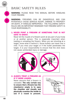 Page 648
BASIC SAFETY RULES
WARNING:PLEASE READ THIS MANUAL BEFORE HANDLING
YOUR FIREARM.
WARNING:FIREARMS CAN BE DANGEROUS AND CAN
POTENTIALLY CAUSE SERIOUS INJURY, DAMAGE TO PROPERTY
OR DEATH, IF HANDLED IMPROPERLY.  THE FOLLOWING SAFETY
RULES ARE AN IMPORTANT REMINDER THAT FIREARM SAFETY IS
YOUR RESPONSIBILITY.
1. NEVER POINT A FIREARM AT SOMETHING THAT IS NOT
SAFE TO SHOOT. 
Never let the muzzle of a firearm point at any par t of your body
or at another person. This is especially impor tant when
loading or...