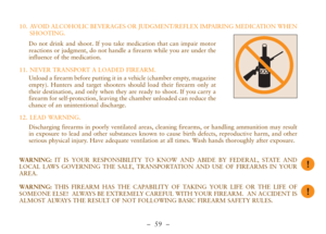 Page 11–  59 –
10. AVOID ALCOHOLIC BEVERAGES OR JUDGMENT/REFLEX IMPAIRING MEDICATION WHEN
SHOOTING.
Do not drink and shoot. If you take medication that can impair motor
reactions or judgment, do not handle a firearm while you are under the
influence of the medication.
Unload a firearm before putting it in a vehicle (chamber empty, magazine
empty). Hunters and target shooters should load their firearm only at
their destination, and only when they are ready to shoot. If you carry a
firearm for self-protection,...