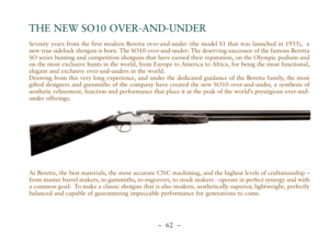 Page 14–  62 –
Seventy years from the first modern Beretta over-and-under (the model S1 that was launched in 1933),  a
new true sidelock shotgun is born. The SO10 over-and-under: The deserving successor of the famous Beretta
SO series hunting and competition shotguns that have earned their reputation, on the Olympic podium and
on the most exclusive hunts in the world, from Europe to America to Africa, for being the most functional,
elegant and exclusive over-and-unders in the world.
Drawing from this very long...
