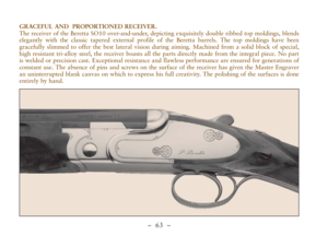 Page 15–  63 –
GRACEFUL AND  PROPORTIONED RECEIVER.
The receiver of the Beretta SO10 over-and-under, depicting exquisitely double ribbed top moldings, blends
elegantly with the classic tapered external profile of the Beretta barrels. The top moldings have been
gracefully slimmed to offer the best lateral vision during aiming. Machined from a solid block of special,
high resistant tri-alloy steel, the receiver boasts all the parts directly made from the integral piece. No part
is welded or precision cast....