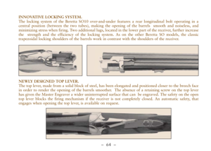 Page 16–  64 –
INNOVATIVE LOCKING SYSTEM.
The locking system of the Beretta SO10 over-and-under features a rear longitudinal bolt operating in a
central position (between the two tubes), making the opening of the barrels  smooth and noiseless, and
minimizing stress when firing. Two additional lugs, located in the lower part of the receiver, further increase
the  strength and the efficiency of the locking system. As on the other Beretta SO models, the classic
trapezoidal locking shoulders of the barrels work in...
