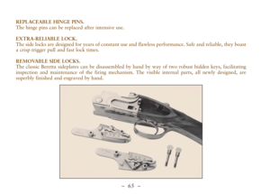 Page 17–  65 –
REPLACEABLE HINGE PINS.
The hinge pins can be replaced after intensive use. 
EXTRA-RELIABLE LOCK.
The side locks are designed for years of constant use and flawless performance. Safe and reliable, they boast
a crisp trigger pull and fast lock times. 
REMOVABLE SIDE LOCKS.
The classic Beretta sideplates can be disassembled by hand by way of two robust hidden keys, facilitating
inspection and maintenance of the firing mechanism. The visible internal parts, all newly designed, are
superbly finished...