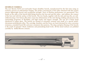 Page 19–  67 –
DEMIBLOC BARRELS. 
The new Beretta SO10 over-and-under boasts demibloc barrels, manufactured for the first time using an
exclusive process of cold hammer forging. The perfect concentricity of the tubes obtained with this system
ensures lightweight barrels and exceptional strength. Years of flawless performance are guaranteed. Two
bands on the sides of the barrels help fitting between the fore-end and the tubes,  and enhance the contact
of the fore-end with the surface of the barrels. The two...