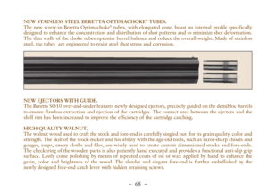 Page 20–  68 –
NEW STAINLESS STEEL BERETTA OPTIMACHOKE®TUBES. 
The new screw-in Beretta Optimachoke®tubes, with elongated cone, boast an internal profile specifically
designed to enhance the concentration and distribution of shot patterns and to minimize shot deformation.
The thin walls of the choke tubes optimise barrel balance and reduce the overall weight. Made of stainless
steel, the tubes  are engineered to resist steel shot stress and corrosion.
NEW EJECTORS WITH GUIDE. 
The Beretta SO10 over-and-under...
