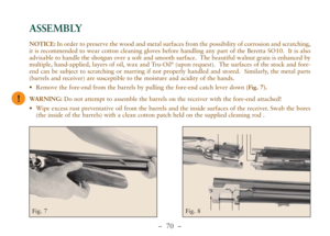 Page 22–  70 –
ASSEMBLY
Fig. 7 Fig. 8
!
NOTICE:In order to preserve the wood and metal surfaces from the possibility of corrosion and scratching,
it is recommended to wear cotton cleaning gloves before handling any part of the Beretta SO10.  It is also
advisable to handle the shotgun over a soft and smooth surface.  The beautiful walnut grain is enhanced by
multiple, hand-applied, layers of oil, wax and Tru-Oil
®(upon request).  The surfaces of the stock and fore-
end can be subject to scratching or marring if...