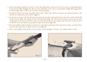 Page 24–  72 –
Fig. 12 Fig. 11
•Insert the barrels inside the receiver so that the hinge pins of the receiver fit into the corresponding slots
in the barrels (Fig. 10 page 71). Be sure the small lugs of the ejectors (see arrow in Fig. 10)engage their
corresponding slots in the receiver before closing the gun. 
•Swing the barrels upwards smoothly and evenly.  When the top lever snaps to its centered position, the
barrels are locked into the receiver (Fig.11).
•Fit the fore-end onto the barrels, first inserting...