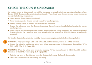 Page 26–  74 –
At various points in this manual you will be instructed to visually check the cartridge chambers of the
Beretta SO10 shotgun to be certain this is unloaded.  This should soon become second nature to you, as
should the following precautions:
•Never assume that a firearm is unloaded. 
•Never point or push a firearm toward yourself or another person.  
•Always visually check to see that the chambers are unloaded. 
•Engage the safety and open the shotgun by pushing the top lever to the right before...