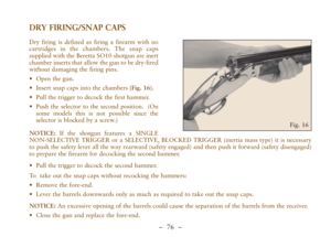 Page 28–  76 –
DRY FIRING/SNAP CAPS
Dry firing is defined as firing a firearm with no
cartridges in the chambers. The snap caps
supplied with the Beretta SO10 shotgun are inert
chamber inserts that allow the gun to be dry-fired
without damaging the firing pins. 
•Open the gun.  
•Insert snap caps into the chambers (Fig. 16).
•Pull the trigger to decock the first hammer.
•Push the selector to the second position.  (On
some models this is not possible since the
selector is blocked by a screw.)
NOTICE:If the...