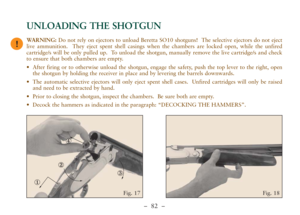 Page 34–  82 –
UNLOADING THE SHOTGUN
②
③
①④
Fig. 18 Fig. 17
!WARNING:Do not rely on ejectors to unload Beretta SO10 shotguns!  The selective ejectors do not eject
live ammunition.  They eject spent shell casings when the chambers are locked open, while the unfired
cartridge/s will be only pulled up.  To unload the shotgun, manually remove the live cartridge/s and check
to ensure that both chambers are empty.
•After firing or to otherwise unload the shotgun, engage the safety, push the top lever to the right,...
