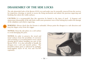 Page 38–  86 –
The side plates/side locks of the Beretta SO10 over-and-under may be manually removed from the receiver
for inspection, cleaning, or merely to access the firing mechanism and admire the precious engraving and
finishing that adorn the visible surfaces.
CAUTION:It is recommended that this operation be limited to the times of need.  A frequent and
unnecessary disassembly of the side locks could cause premature wear of the locking keys and/or the damage
of the sideplates and relative engraving....