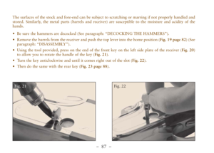 Page 39–  87 –
The surfaces of the stock and fore-end can be subject to scratching or marring if not properly handled and
stored. Similarly, the metal parts (barrels and receiver) are susceptible to the moisture and acidity of the
hands.
•Be sure the hammers are decocked (See paragraph: “DECOCKING THE HAMMERS”).
•Remove the barrels from the receiver and push the top lever into the home position (Fig. 19 page 82) (See
paragraph: “DISASSEMBLY”). 
•Using the tool provided, press on the end of the front key on the...
