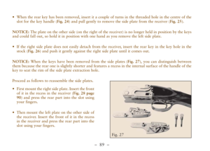 Page 41–  89 –
•When the rear key has been removed, insert it a couple of turns in the threaded hole in the centre of the
slot for the key handle (Fig. 24) and pull gently to remove the side plate from the receiver (Fig. 25).
NOTICE:The plate on the other side (on the right of the receiver) is no longer held in position by the keys
and could fall out, so hold it in position with one hand as you remove the left side plate. 
•If the right side plate does not easily detach from the receiver, insert the rear key in...