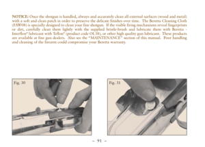 Page 43–  91 –
NOTICE: Once the shotgun is handled, always and accurately clean all external surfaces (wood and metal)
with a soft and clean patch in order to preserve the delicate finishes over time.  The Beretta Cleaning Cloth
(FAW08) is specially designed to clean your fine shotgun.  If the visible firing mechanisms reveal fingerprints
or dirt, carefully clean them lightly with the supplied bristle-brush and lubricate them with Beretta -
Interflon
®lubricant with Teflon®(product code OL38), or other high...