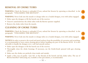 Page 45–  93 –
REMOVAL OF CHOKE TUBES
WARNING:Check the firearm is unloaded. If not, unload the firearm by operating as described  in the
paragraph:  “UNLOADING THE SHOTGUN”.
WARNING:Never look into the muzzle or change tubes on a loaded shotgun, even with safety engaged.
•Either open the shotgun or lift the barrels out of the receiver.
•Unscrew (anticlockwise) the choke tubes with the Beretta spanner supplied.
•Remove the choke tubes from the muzzle.
CLEANING OF CHOKE TUBES
WARNING:Check the firearm is...