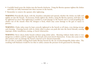 Page 47–  95 –
•Carefully hand screw the chokes into the barrels clockwise.  Using the Beretta spanner tighten the chokes
until they are fully bottomed into their recesses in the barrels.
•Remember to remove the spanner after tightening.
WARNING: Periodically check, with the chambers unloaded and opened, whether the chokes are fully and
tightly set into the barrels.  If necessary, firmly tighten the chokes, using the Beretta spanner, until they can
be tightened no more.This tightening is needed to avoid damage...