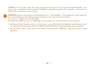 Page 50–  98 –
NOTICE:Never oil the wood. The stock and fore-end only need to be cleaned and polished with a soft
clean patch.  The Beretta Cleaning Cloth (FAW08) is specially suited for this operation.  Remember to
replace the cloth when it is dry or dirty.
WARNING:Excess oil and grease obstructing the bore - even partially - is very dangerous when firing and
may cause damages to the shotgun and serious injury to the shooter and bystanders.
Never spray or apply oil to the shotshells.
Use lubricants properly:...