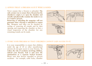 Page 7–  55 –
Never assume that a firearm is unloaded. The
only certain way to ensure that a firearm has the
chamber(s) empty is to open the chamber and
visually and physically examine the inside to see
if a round is present. 
Removing or unloading the magazine will not
guarantee that a firearm is unloaded or cannot
fire. Shotguns and rifles can be checked by
cycling or removing all rounds and by then
opening and inspecting the chamber so that a
visual inspection of the chamber for any
remaining rounds can be...