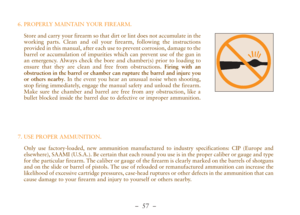 Page 9–  57 –
6. PROPERLY MAINTAIN YOUR FIREARM.
Store and carry your firearm so that dirt or lint does not accumulate in the
working parts. Clean and oil your firearm, following the instructions
provided in this manual, after each use to prevent corrosion, damage to the
barrel or accumulation of impurities which can prevent use of the gun in
an emergency. Always check the bore and chamber(s) prior to loading to
ensure that they are clean and free from obstructions. Firing with an
obstruction in the barrel or...