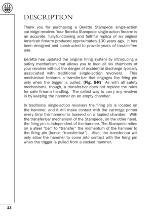 Page 1313
DESCRIPTION
Thank you for purchasing a Beretta Stampede single-action
car tridge revolver. Your Beretta Stampede single-action firearm is
an accurate, fully-functioning and faithful replica of an original
American firearm produced approximately 130 years ago.  It has
been designed and constructed to provide years of trouble-free
use. 
Beretta has updated the original firing system by introducing a
safety mechanism that allows you to load all six chambers of
your revolver without the danger of...