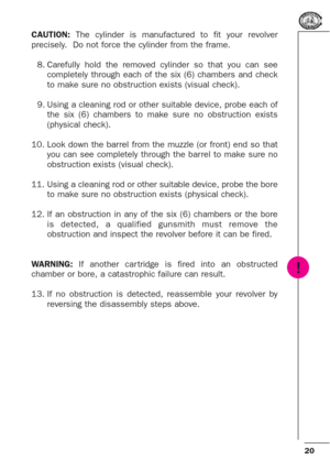 Page 2020
CAUTION: The cylinder is manufactured to fit your revolver
precisely.  Do not force the cylinder from the frame.
8. Carefully hold the removed cylinder so that you can see
completely through each of the six (6) chambers and check
to make sure no obstruction exists (visual check).
9. Using a cleaning rod or other suitable device, probe each of
the six (6) chambers to make sure no obstruction exists
(physical check).
10. Look down the barrel from the muzzle (or front) end so that
you can see completely...