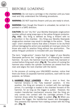 Page 2121
BEFORE LOADING
WARNING:Do not load a car tridge in the chamber until you have
read and fully understand the following procedures.
WARNING: DO NOT load this firearm until you are ready to shoot.
WARNING:Even though the firearm is unloaded, be cer tain it is
pointed in a SAFE direction.
CAUTION:Do not “dr y fire” your Beretta Stampede single-action
revolver without using snap-caps or the yellow firing-pin protector.
(Fig. 4-O) Dr y firing is defined as firing a firearm with no
ammunition in the chamber....