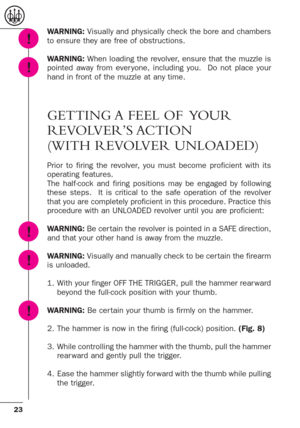 Page 2323
WARNING: Visually and physically check the bore and chambers
to ensure they are free of obstructions.
WARNING:When loading the revolver, ensure that the muzzle is
pointed away from ever yone, including you.  Do not place your
hand in front of the muzzle at any time.
GETTING A FEEL OF  YOUR
REVOLVER’S ACTION
(WITH REVOLVER UNLOADED)
Prior to firing the revolver, you must become proficient with its
operating features.  
The half-cock and firing positions may be engaged by following
these steps.  It is...