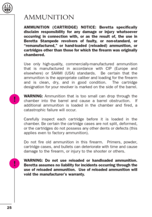 Page 2525
AMMUNITION
AMMUNITION (CARTRIDGE) NOTICE: Beretta specifically
disclaim responsibility for any damage or injury whatsoever
occurring in connection with, or as the result of, the use in
Beretta Stampede revolvers of faulty, or non-standard, or
“remanufactured,” or hand-loaded (reloaded) ammunition, or
car tridges other than those for which the firearm was originally
chambered.
Use only high-quality, commercially-manufactured ammunition
that is manufactured in accordance with CIP (Europe and
elsewhere)...