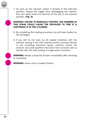 Page 2727
7. As soon as the hammer makes it for ward of the half-cock
position, release the trigger (thus disengaging the transfer-
bar) and safely lower the hammer all the way to the lowered
position. (Fig. 6)
WARNING: FAILING TO MANUALLY CONTROL THE HAMMER AT
THIS STAGE COULD CAUSE THE REVOLVER TO FIRE IF A
CARTRIDGE IS IN THE CYLINDER.
8. By completing this loading procedure, you will have loaded six
(6) car tridges. 
9. If you still do not have six (6) loaded chambers with the
hammer resting in the fully...