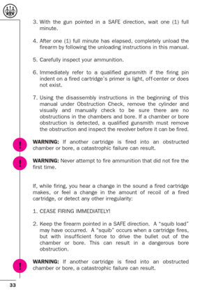 Page 3333
3. With the gun pointed in a SAFE direction, wait one (1) full
minute.
4. After one (1) full minute has elapsed, completely unload the
firearm by following the unloading instructions in this manual.
5. Carefully inspect your ammunition.
6. Immediately refer to a qualified gunsmith if the firing pin
indent on a fired car tridge’s primer is light, of f-center or does
not exist.
7. Using the disassembly instructions in the beginning of this
manual under Obstruction Check, remove the cylinder and
visually...