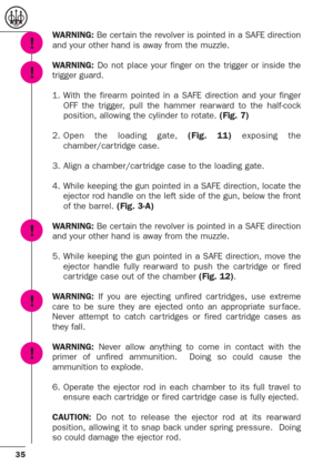 Page 3535
WARNING: Be cer tain the revolver is pointed in a SAFE direction
and your other hand is away from the muzzle.
WARNING:Do not place your finger on the trigger or inside the
trigger guard.
1. With the firearm pointed in a SAFE direction and your finger
OFF the trigger, pull the hammer rear ward to the half-cock
position, allowing the cylinder to rotate. (Fig. 7)
2.Open the loading gate, (Fig. 11)exposing the
chamber/car tridge case.
3. Align a chamber/car tridge case to the loading gate. 
4. While...