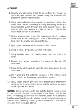 Page 3838
CLEANING
1. Visually and physically check to be cer tain the firearm is
unloaded and remove the cylinder using the disassembly
procedure described previously.
2. Using high-quality cleaning solvent, rod, and patch, clean the
barrel from the muzzle end by running a cleaning rod with a
solvent-coated patch through the bore several times.  Be
sure to stop the cleaning rod before the tip contacts the
inside rear por tion of the frame.
3. Attach a bronze wire brush, the appropriate size in relation
to the...