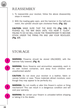 Page 3939
REASSEMBLY
1. To reassemble your revolver, follow the above disassembly
steps in reverse.
2. With the loading gate open, and the hammer in the half-cock
notch, the cylinder should spin clockwise freely. (Fig. 11)
CAUTION:MAKE SURE THAT THE BASE PIN (Fig. 3-N)IS
PUSHED ALL THE WAY BACK UNTIL YOU HEAR A “CLICK”.
FAILING TO DO SO WILL CAUSE THE TRANSFER-BAR TO BECOME
STUCK UNDER THE FIRING PIN AND JAM YOUR REVOLVER.
(Fig. 17)
STORAGE
WARNING: Firearms should be stored UNLOADED, with the
hammer fully...