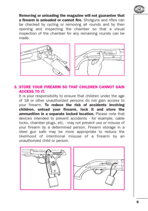 Page 66
Removing or unloading the magazine will not guarantee that
a firearm is unloaded or cannot fire.Shotguns and rifles can
be checked by cycling or removing all rounds and by then
opening and inspecting the chamber so that a visual
inspection of the chamber for any remaining rounds can be
made.
3. STORE YOUR FIREARM SO THAT CHILDREN CANNOT GAIN
ACCESS TO IT.
It is your responsibility to ensure that children under the age
of 18 or other unauthorized persons do not gain access to
your firearm. To reduce the...