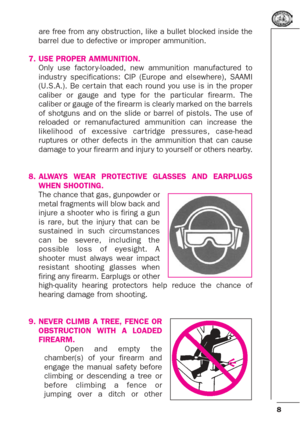 Page 88
are free from any obstruction, like a bullet blocked inside the
barrel due to defective or improper ammunition.
7. USE PROPER AMMUNITION.
Only use factor y-loaded, new ammunition manufactured to
industr y specifications: CIP (Europe and elsewhere), SAAMI
(U.S.A.). Be cer tain that each round you use is in the proper
caliber or gauge and type for the par ticular firearm. The
caliber or gauge of the firearm is clearly marked on the barrels
of shotguns and on the slide or barrel of pistols. The use of...