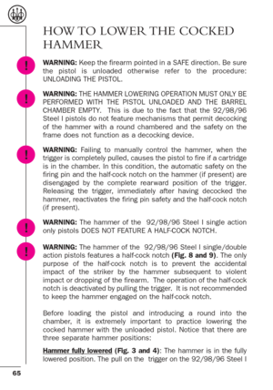 Page 2165
!
!
!
HOW TO  LOWER THE  COCKED
HAMMER
WARNING:Keep the firearm pointed in a SAFE direction. Be sure
the pistol is unloaded other wise refer to the procedure:
UNLOADING THE PISTOL.
WARNING: THE HAMMER LOWERING OPERATION MUST ONLY BE
PERFORMED WITH THE PISTOL UNLOADED AND THE BARREL
CHAMBER EMPTY.  This is due to the fact that the 92/98/96
Steel I pistols do not feature mechanisms that permit decocking
of the hammer with a round chambered and the safety on the
frame does not function as a decocking...