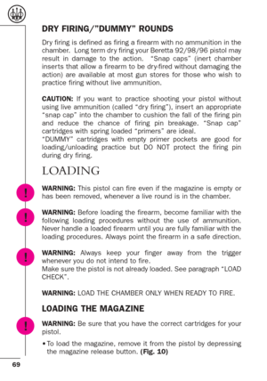 Page 2569
DRY FIRING/”DUMMY” ROUNDS
Dr y firing is defined as firing a firearm with no ammunition in the
chamber.  Long term dr y firing your Beretta 92/98/96 pistol may
result in damage to the action.  “Snap caps” (iner t chamber
inser ts that allow a firearm to be dr y-fired without damaging the
action) are available at most gun stores for those who wish to
practice firing without live ammunition.
CAUTION: If you want to practice shooting your pistol without
using live ammunition (called “dr y firing”), inser...