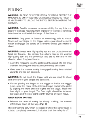 Page 3074
Series
FIRING
WARNING: IN CASE OF INTERRUPTION OF FIRING BEFORE THE
MAGAZINE IS EMPTY AND THE CHAMBERED ROUND IS FIRED, IT
IS NECESSARY TO UNLOAD THE PISTOL BEFORE LOWERING THE
HAMMER. 
WARNING:Beretta assumes no responsibility for any injur y or
proper ty damage resulting from improper or careless handling,
intentional or accidental discharge of the firearm. 
WARNING: Only point a firearm at something safe to shoot.
Never put your finger on the trigger unless you intend to shoot.
Never disengage the...