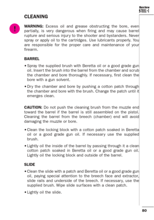 Page 3680
Series
CLEANING
WARNING:Excess oil and grease obstructing the bore, even
par tially, is ver y dangerous when firing and may cause barrel
rupture and serious injur y to the shooter and bystanders. Never
spray or apply oil to the car tridges. Use lubricants properly. You
are responsible for the proper care and maintenance of your
firearm.
BARREL
•Spray the supplied brush with Beretta oil or a good grade gun
oil. Inser t the brush into the barrel from the chamber and scrub
the chamber and bore...