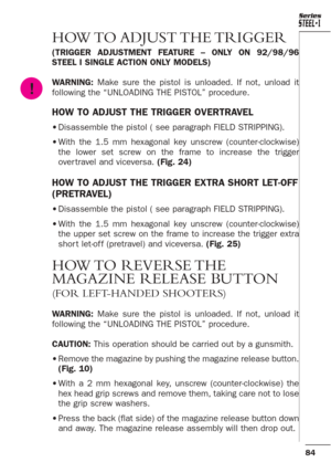 Page 4084
Series
HOW TO ADJUST THE TRIGGER 
(TRIGGER ADJUSTMENT FEATURE – ONLY ON 92/98/96
STEEL I SINGLE ACTION ONLY MODELS)
WARNING: Make sure the pistol is unloaded. If not, unload it
following the “UNLOADING THE PISTOL” procedure.
HOW TO ADJUST THE TRIGGER OVERTRAVEL
•Disassemble the pistol ( see paragraph FIELD STRIPPING).
•With the 1.5 mm hexagonal key unscrew (counter-clockwise)
the lower set screw on the frame to increase the trigger
over travel and viceversa. (Fig. 24)
HOW TO ADJUST THE TRIGGER EXTRA...