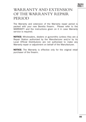 Page 4286
Series
WARRANTY AND  EXTENSION
OF THE WARRANTY  REPAIR
PERIOD
The Warranty and extension of the Warranty repair period is
packed with your new Beretta firearm.  Please refer to the
WARRANTY and the instructions given on it in case Warranty
ser vice is required.
NOTICE:Wholesalers, dealers or gunsmiths (unless they are a
Repair Station authorized by the Manufacturer and/or by its
Local Of ficial Distributors) are not authorized to make any
Warranty repair or adjustment on behalf of the Manufacturer....