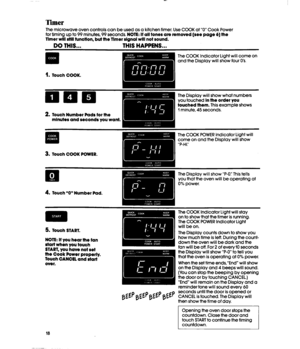 Page 18Timer 
The microwave oven controls can be used as a kitchen timer. Use COOK at “0” Cook Power 
for timing up to 99 minutes, 99 seconds. NOTE: 
If all tones are removed (see page 6) the 
Timer will still function, but the Timer slgnal will not sound. 
DO THIS... THIS HAPPENS... 
1. Touch COOK. 
2. Touch Number Pads for the 
mlnutes and seconds you want. 
The COOK Indicator Light will come on 
and the Display will show four 0’s. 
The Display will show what numbers 
you touched 
In the order you 
touched...